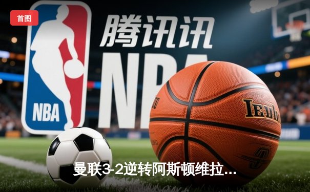 曼联3-2逆转阿斯顿维拉，霍伊伦英超处子球引爆老特拉福德